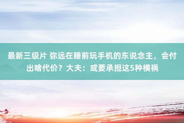 最新三级片 弥远在睡前玩手机的东说念主，会付出啥代价？大夫：或要承担这5种横祸