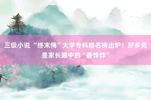 三级小说 “终末悔”大学专科排名榜出炉！好多竟是家长眼中的“香饽饽”