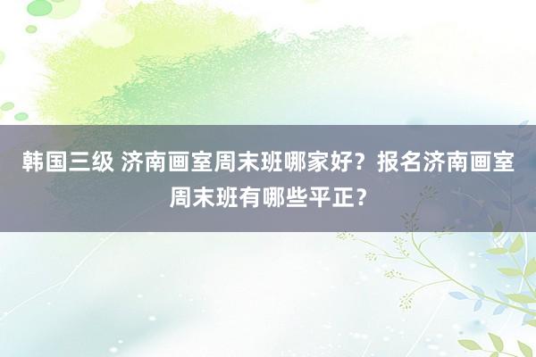 韩国三级 济南画室周末班哪家好？报名济南画室周末班有哪些平正？