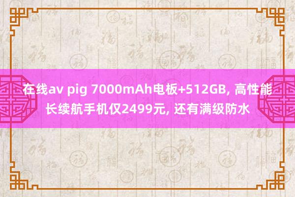 在线av pig 7000mAh电板+512GB， 高性能长续航手机仅2499元， 还有满级防水