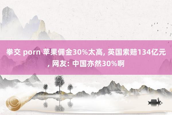 拳交 porn 苹果佣金30%太高， 英国索赔134亿元， 网友: 中国亦然30%啊