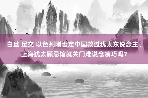 白丝 足交 以色列刚否定中国救过犹太东说念主、上海犹太顾忌馆就关门难说念凑巧吗？