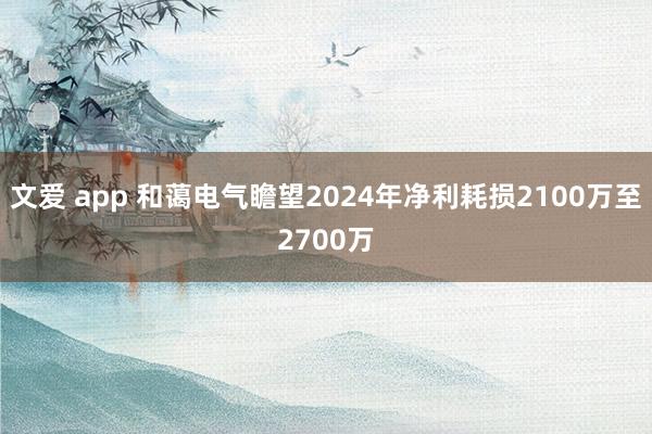 文爱 app 和蔼电气瞻望2024年净利耗损2100万至2700万