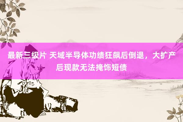 最新三级片 天域半导体功绩狂飙后倒退，大扩产后现款无法掩饰短债