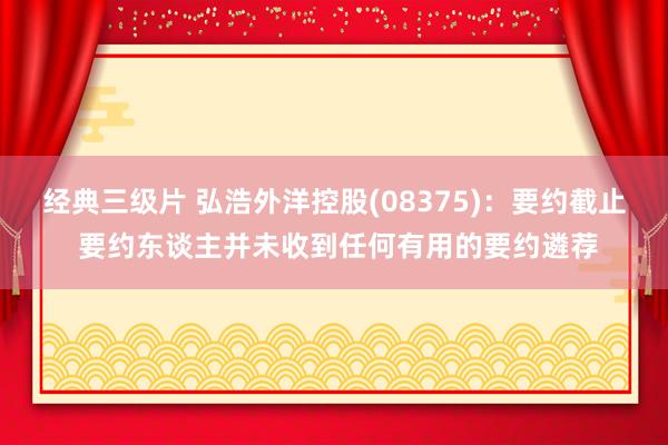 经典三级片 弘浩外洋控股(08375)：要约截止 要约东谈主并未收到任何有用的要约遴荐