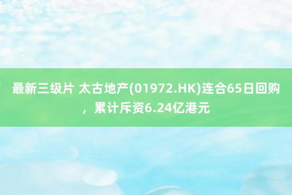 最新三级片 太古地产(01972.HK)连合65日回购，累计斥资6.24亿港元