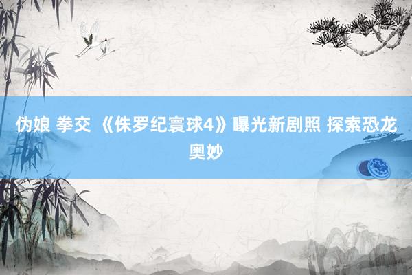 伪娘 拳交 《侏罗纪寰球4》曝光新剧照 探索恐龙奥妙