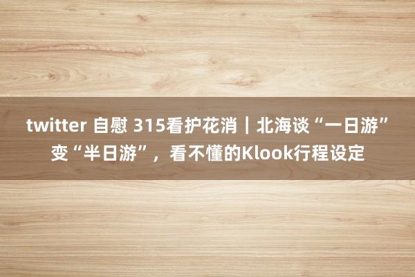 twitter 自慰 315看护花消｜北海谈“一日游”变“半日游”，看不懂的Klook行程设定