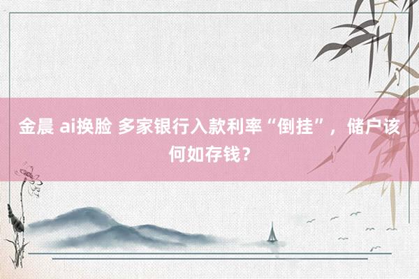 金晨 ai换脸 多家银行入款利率“倒挂”，储户该何如存钱？