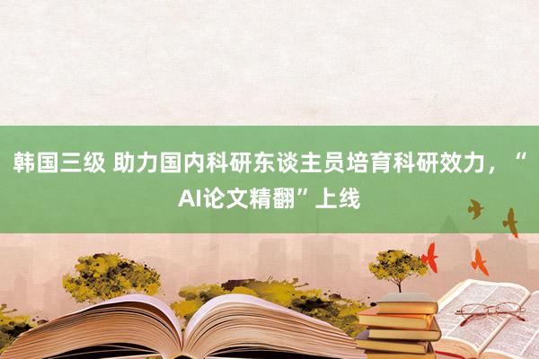 韩国三级 助力国内科研东谈主员培育科研效力，“AI论文精翻”上线