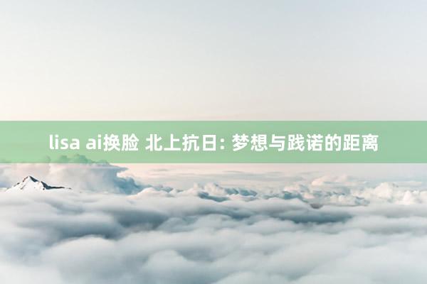 lisa ai换脸 北上抗日: 梦想与践诺的距离