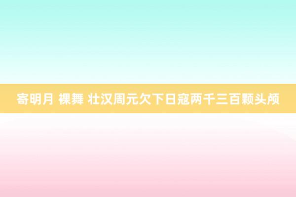 寄明月 裸舞 壮汉周元欠下日寇两千三百颗头颅