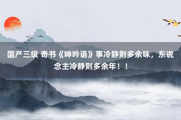国产三级 奇书《呻吟语》事冷静则多余味，东说念主冷静则多余年！！