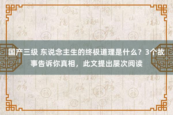 国产三级 东说念主生的终极道理是什么？3个故事告诉你真相，此文提出屡次阅读