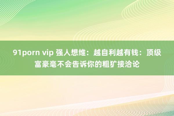 91porn vip 强人想维：越自利越有钱：顶级富豪毫不会告诉你的粗犷接洽论