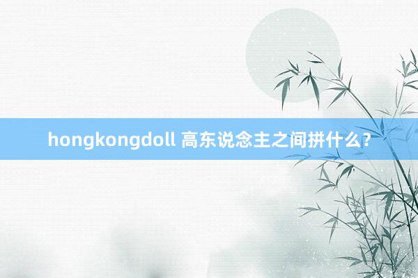 hongkongdoll 高东说念主之间拼什么？