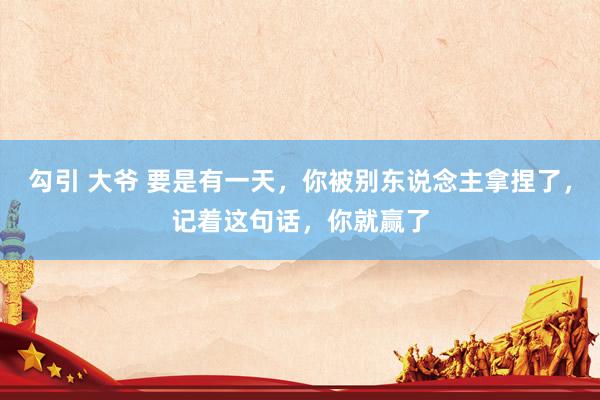 勾引 大爷 要是有一天，你被别东说念主拿捏了，记着这句话，你就赢了