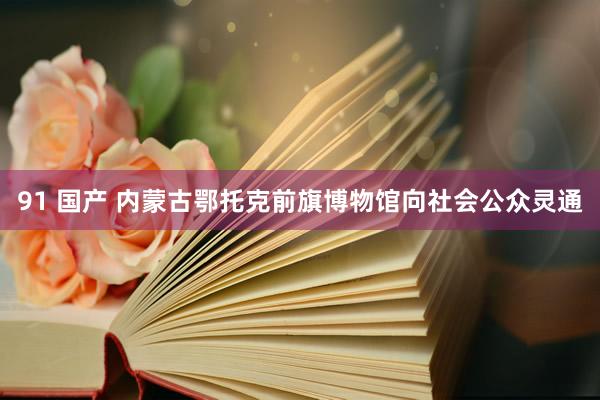 91 国产 内蒙古鄂托克前旗博物馆向社会公众灵通