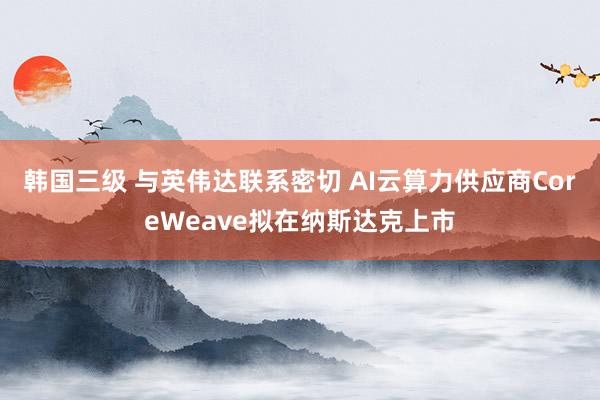 韩国三级 与英伟达联系密切 AI云算力供应商CoreWeave拟在纳斯达克上市