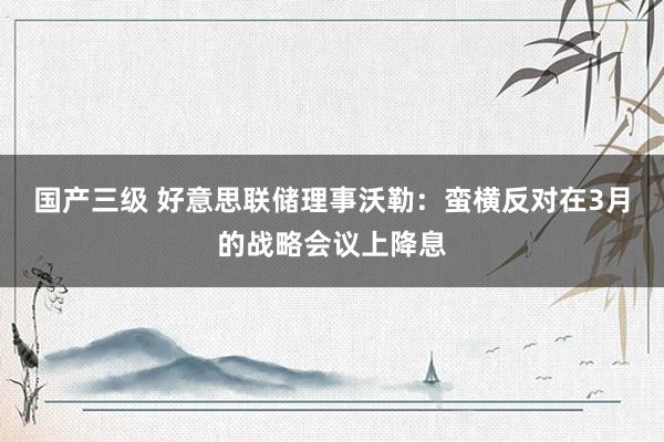 国产三级 好意思联储理事沃勒：蛮横反对在3月的战略会议上降息