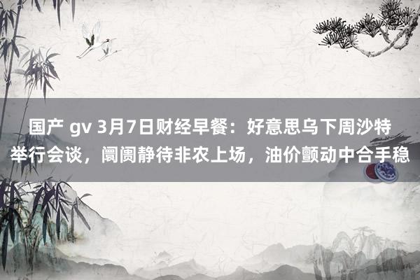 国产 gv 3月7日财经早餐：好意思乌下周沙特举行会谈，阛阓静待非农上场，油价颤动中合手稳