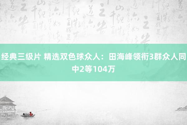 经典三级片 精选双色球众人：田海峰领衔3群众人同中2等104万