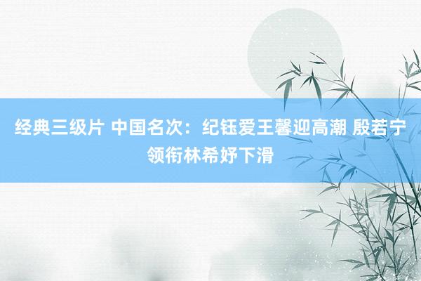 经典三级片 中国名次：纪钰爱王馨迎高潮 殷若宁领衔林希妤下滑