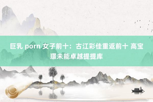 巨乳 porn 女子前十：古江彩佳重返前十 高宝璟未能卓越提提库