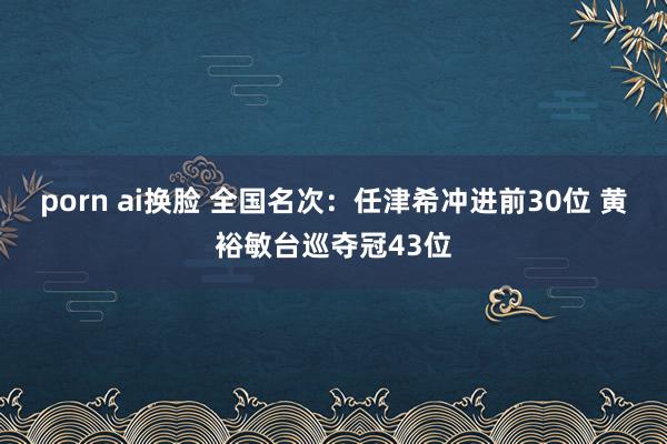 porn ai换脸 全国名次：任津希冲进前30位 黄裕敏台巡夺冠43位