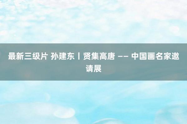 最新三级片 孙建东丨贤集高唐 —— 中国画名家邀请展