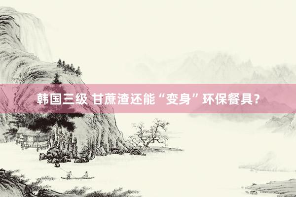 韩国三级 甘蔗渣还能“变身”环保餐具？