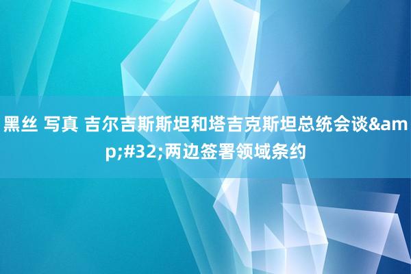 黑丝 写真 吉尔吉斯斯坦和塔吉克斯坦总统会谈&#32;两边签署领域条约