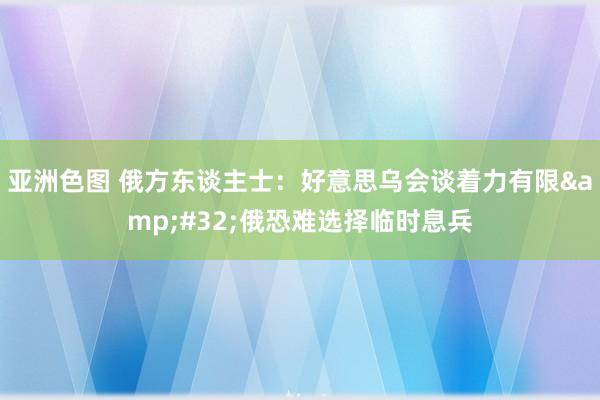 亚洲色图 俄方东谈主士：好意思乌会谈着力有限&#32;俄恐难选择临时息兵
