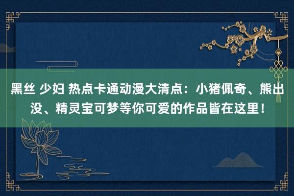 黑丝 少妇 热点卡通动漫大清点：小猪佩奇、熊出没、精灵宝可梦等你可爱的作品皆在这里！