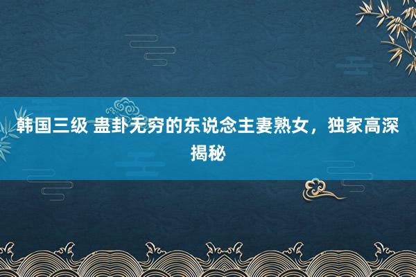 韩国三级 蛊卦无穷的东说念主妻熟女，独家高深揭秘