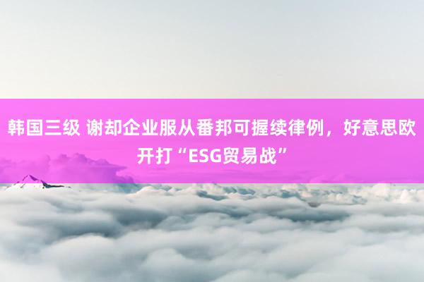 韩国三级 谢却企业服从番邦可握续律例，好意思欧开打“ESG贸易战”