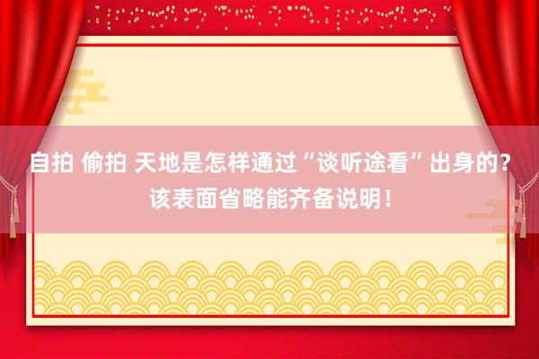 自拍 偷拍 天地是怎样通过“谈听途看”出身的？该表面省略能齐备说明！