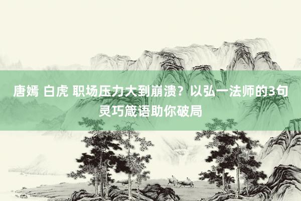 唐嫣 白虎 职场压力大到崩溃？以弘一法师的3句灵巧箴语助你破局