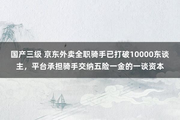 国产三级 京东外卖全职骑手已打破10000东谈主，平台承担骑手交纳五险一金的一谈资本