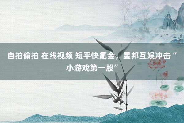 自拍偷拍 在线视频 短平快氪金，星邦互娱冲击“小游戏第一股”