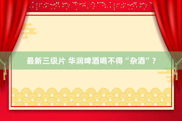 最新三级片 华润啤酒喝不得“杂酒”？