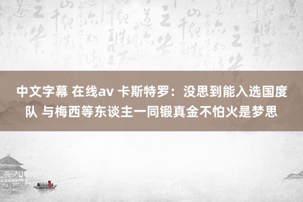 中文字幕 在线av 卡斯特罗：没思到能入选国度队 与梅西等东谈主一同锻真金不怕火是梦思