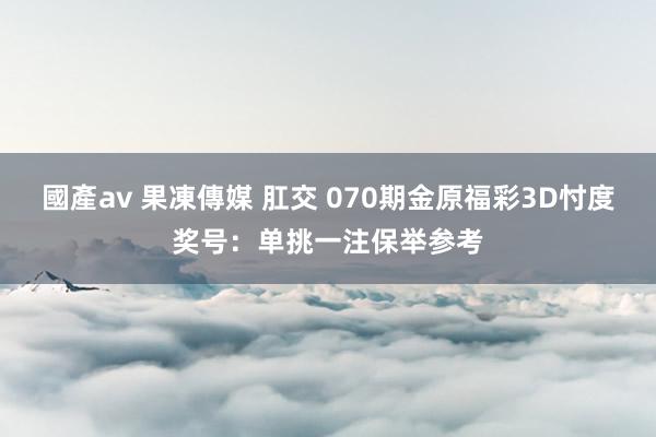 國產av 果凍傳媒 肛交 070期金原福彩3D忖度奖号：单挑一注保举参考