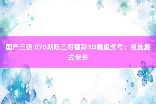 国产三级 070期陈三哥福彩3D瞻望奖号：组选复式保举