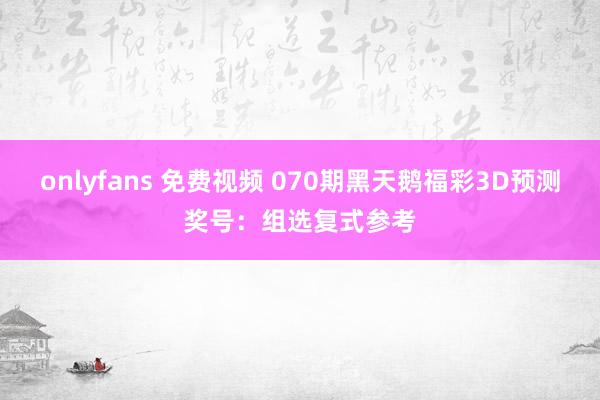 onlyfans 免费视频 070期黑天鹅福彩3D预测奖号：组选复式参考