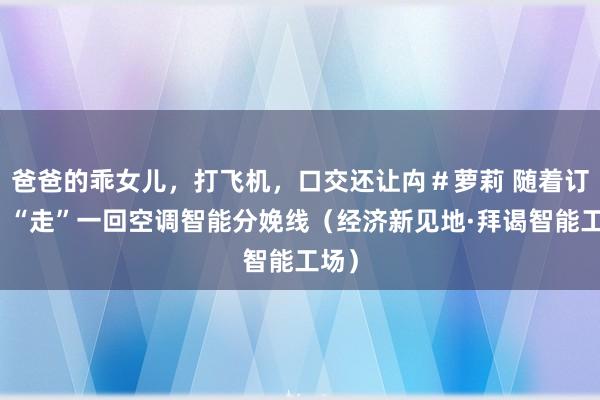 爸爸的乖女儿，打飞机，口交还让禸＃萝莉 随着订单，“走”一回空调智能分娩线（经济新见地·拜谒智能工场）