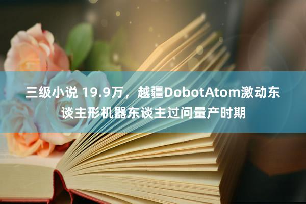 三级小说 19.9万，越疆DobotAtom激动东谈主形机器东谈主过问量产时期