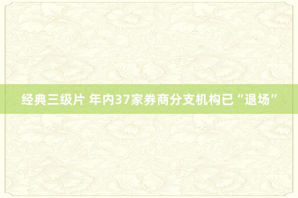 经典三级片 年内37家券商分支机构已“退场”