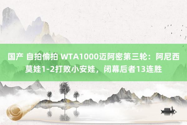 国产 自拍偷拍 WTA1000迈阿密第三轮：阿尼西莫娃1-2打败小安娃，闭幕后者13连胜