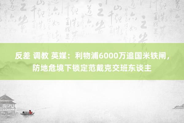 反差 调教 英媒：利物浦6000万追国米铁闸，防地危境下锁定范戴克交班东谈主